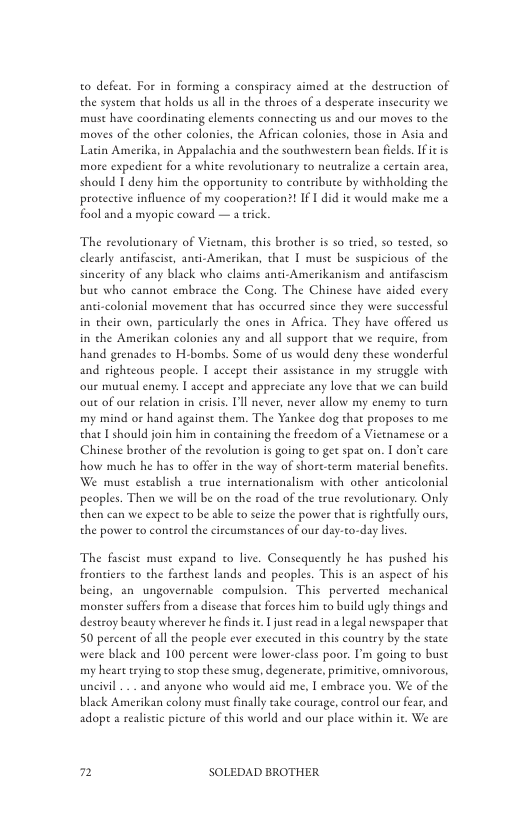to defear. For in forming & conspiracy aimed ac the destruction of the system that holds us all in the throes of a desperate insecurity we must have coordinating elemenes connecting us and our moves to the moves of the other colonies, the African colonies, those in Asia and Latin Amerika, in Appalachia and the southwestern bean filds. Ifit is more expedient for 2 white revolutionary to neutralize 1 cereain arca, should I deny him the opporcunity to contribute by withholding the proteetive influence of my cooperation?! If 1 did it would make me a fool and a myopic coward — a eick.  The revolutionary of Vietnam, this brother is s0 tied, so tested, s0 clearly antifascist, anti-Amerikan, that | must be suspicious of the sincerity of any black who claims anti-Amerikanism and antifascism but who cannot embrace the Cong. The Chinese have aided every anti-colonial movement that has oceurred since they were successful in their own, particularly the ones in Affica. They have offered us in the Amerikan colonies any and all suppore that we require, from hand grenades to H-bombs. Some of us would deny these wonderful and righteous people. 1 accep their assistance in my seruggle with our mutual enemy: | accepe and appreciate any love that we can build out of our rlation in crisis. Il never, never allow my enemy to turn my mind or hand against them. The Yankee dog that proposes to me that I should join him in containing the freedom of a Vietnamese or 3 Chinese brother of the revolution is going to get spac on. I don’t care how much he has to offer in the way of short-term material bencits We muse esublish 2 true internationalism with other anticolonial peoples. Then we will be on the road of the erue revolutionary. Only then can we expect to be able to seize the power that s rightfully oues, the power to control the circumstances of our day-to-day lives.  The fascist muse expand to live. Consequently he has pushed his frontiers to the farhest lands and peoples. This is an aspet of his being. an ungovernable compulsion. This perverted mechanical monster suffers from a discase that forces him to build ugly things and destroy beauey wherever he finds it 1 just read in a legal newspaper that 50 percen of all the people ever executed in this country by the state were black and 100 percent were lower-class poor. I’m going to bust my heart trying o stop these smug, degenerate, primitive, omivorous, uncivil . and anyone who would aid me, T embrace you. We of the black Amerikan colony muse finally take courage, conerol our fear, and adopt a realstic picture of this world and our place within it. We are  2 SOLEDAD BROTHER 